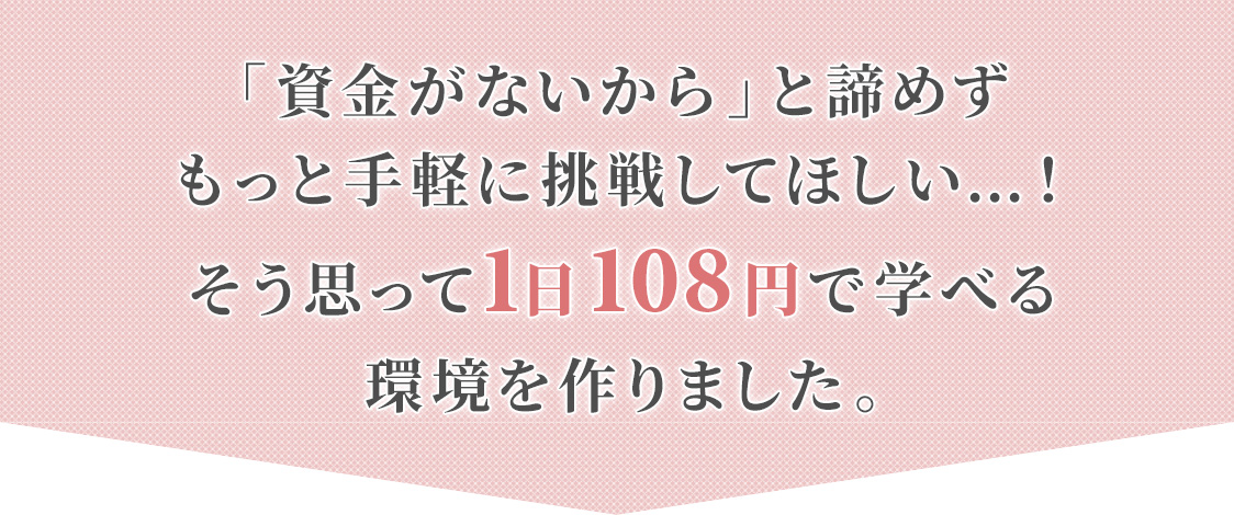 「資金がないから」と諦めずもっと手軽に挑戦してほしい…！そう思って1日90円で学べる環境を作りました。
				