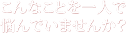 こんなことを一人で悩んでいませんか？