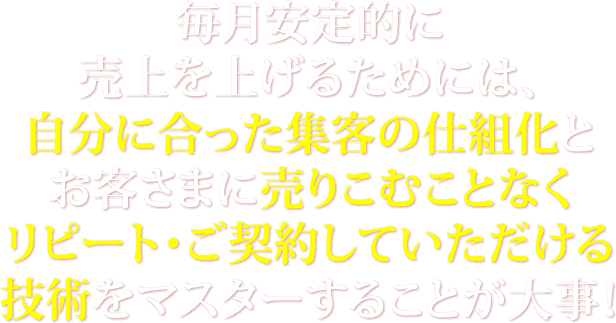 毎月安定的に売上を上げるためには、自分に合った集客の仕組化とお客さまに売りこむことなくリピート・ご契約していただける技術をマスターすることが大事！