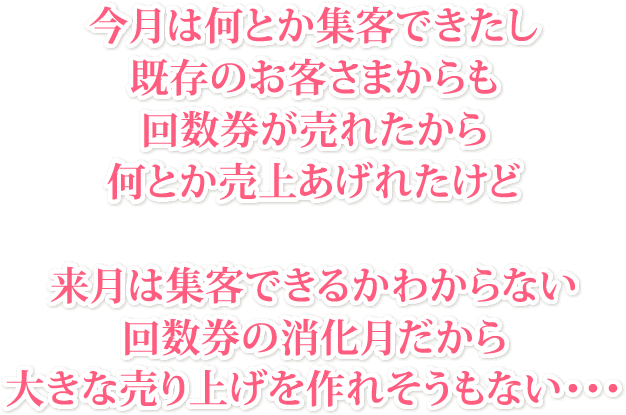 今月は何とか集客できたし既存のお客さまからも回数券が売れたから何とか売上あげれたけど来月は集客できるかわからない回数券の消化月だから大きな売り上げを作れそうもない・・・