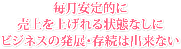 毎月安定的に売上を上げれる状態なしにビジネスの発展・存続は出来ない
