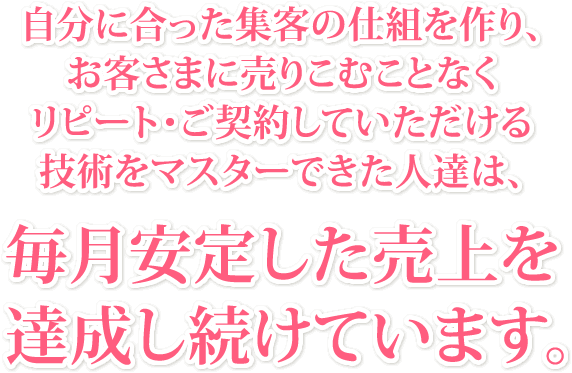 自分に合った集客の仕組を作り、お客さまに売りこむことなくリピート・ご契約していただける技術をマスターできた人達は、毎月安定した売上を達成し続けています。
